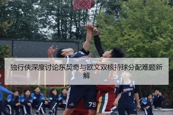 独行侠深度讨论东契奇与欧文双核持球分配难题新解
