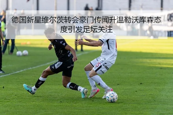 德国新星维尔茨转会豪门传闻升温勒沃库森态度引发足坛关注