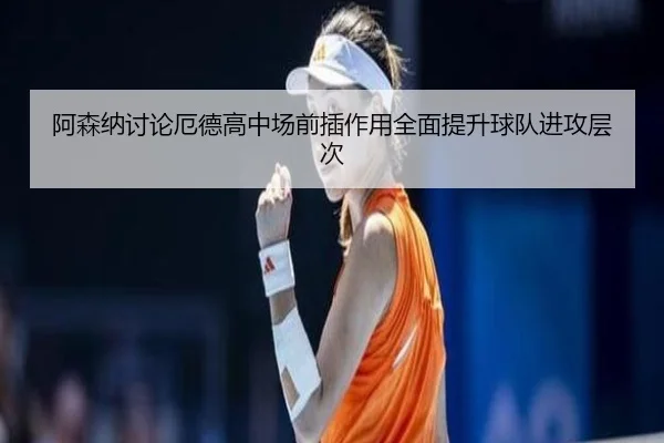 阿森纳讨论厄德高中场前插作用全面提升球队进攻层次